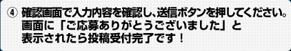 (4)確認画面で入力内容を確認し、送信ボタンを押してください。画面に「ご応募ありがとうございました」と表示されたら投稿受付完了です。