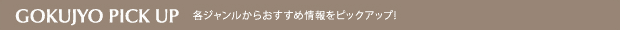 GOKUJYO PICK UP =各ジャンルからおすすめ情報をピックアップ！=