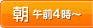 朝 午前4時～