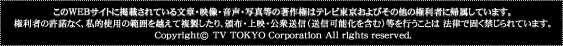 このWEBサイトに掲載されている文章・映像・音声・写真等の著作権はテレビ東京およびその他の権利者に帰属しています。権利者の許諾なく、私的使用の範囲を超えて複製したり、頒布、上映、公衆送信（送信可能化を含む）等を行うことは法律で固く禁じらています。Copyright (c) TV TOKYO Corporation All rights reserved.