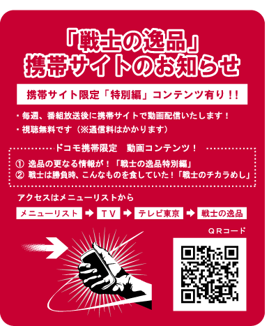 「戦士の逸品」携帯サイトのお知らせ。携帯サイト限定「特別編」コンテンツ有り！～ドコモ限定動画コンテンツ～①逸品の更なる情報「戦士の逸品特別編」②戦士は勝負の時こんなものを食していた！「戦士のチカラめし」。アクセスは「メニュリスト」→「ＴＶ」→「テレビ東京」→「戦士の逸品」