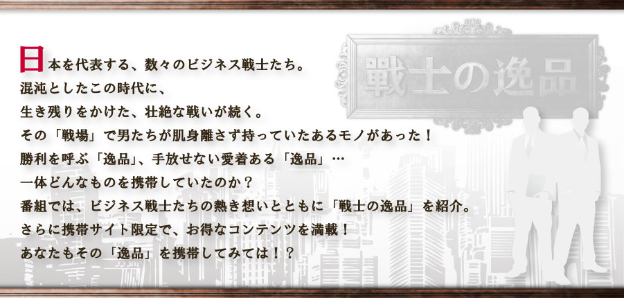日本を代表する、数々の経営者たち。混沌としたこの時代に、生き残りをかけた、壮絶な戦いが続く。その「戦場」で男たちが肌身離さず持っていたあるモノがあった！勝利を呼ぶ「逸品」、手放せない愛着ある「逸品」…一体どんなものを携帯していたのか？番組では、経営者たちの熱き想いとともに「戦士の逸品」を紹介。さらに携帯サイト限定で、お得なコンテンツを満載！あなたもその「逸品」を携帯してみては！？