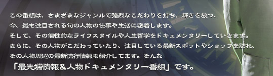 さまざまなジャンルで強烈なこだわりを持ち、輝きを放つ、今、最も注目される旬の人物の仕事や生活に密着する、「最先端情報＆人物ドキュメンタリー番組」です。