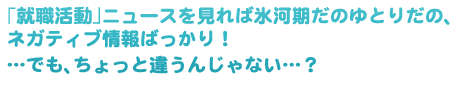 「就職活動」ニュースを見れば氷河期だのゆとりだの、ネガティブ情報ばっかり!・・・でも、ちょっと違うんじゃない・・・?
