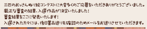 三匹のおっさんぬり絵コンテストに大変多くのご応募をいただきありがとうございました。厳正な審査の結果、入選作品が決定いたしました！審査結果をここに発表いたします！入選された方々には、後日賞品送り先確認のためメールをお送りさせていただきます。