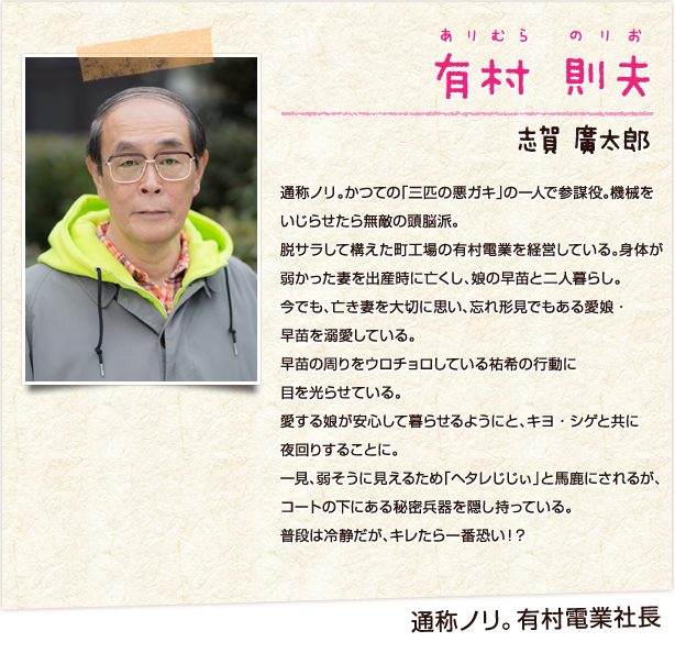有村則夫　ありむらのりお　通称ノリ　有村電業社長　志賀廣太郎　通称ノリ。かつての「三匹の悪ガキ」の一人で参謀役。機械をいじらせたら無敵の頭脳派。脱サラして構えた町工場の有村電業を経営している。身体が弱かった妻を出産時に亡くし、娘の早苗と二人暮らし。今でも、亡き妻を大切に思い、忘れ形見でもある愛娘・早苗を溺愛している。早苗の周りをウロチョロしている祐希の行動に目を光らせている。愛する娘が安心して暮らせるようにと、キヨ・シゲと共に夜回りすることに。一見、弱そうに見えるため「ヘタレじじぃ」と馬鹿にされるが、コートの下にある秘密兵器を隠し持っている。普段は冷静だが、キレたら一番恐い！？