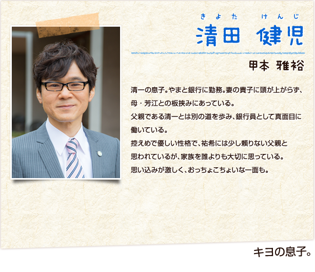 清田健児　きよたけんじ　キヨの息子　甲本雅裕　清一の息子。やまと銀行に勤務。妻の貴子に頭が上がらず、母・芳江との板挟みにあっている。父親である清一とは別の道を歩み、銀行員として真面目に働いている。控えめで優しい性格で、祐希には少し頼りない父親と思われているが、家族を誰よりも大切に思っている。思い込みが激しく、おっちょこちょいな一面も。