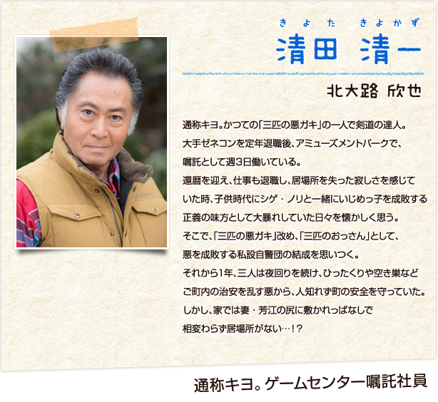 清田清一　きよたきよかず　ゲームセンター嘱託社員　北大路欣也　通称キヨ。かつての「三匹の悪ガキ」の一人で剣道の達人。大手ゼネコンを定年退職後、アミューズメントパークで、嘱託として週３日働いている。還暦を迎え、仕事も退職し、居場所を失った寂しさを感じていた時、子供時代にシゲ・ノリと一緒にいじめっ子を成敗する正義の味方として大暴れしていた日々を懐かしく思う。そこで、「三匹の悪ガキ」改め、「三匹のおっさん」として、悪を成敗する私設自警団の結成を思いつく。それから１年、三人は夜回りを続け、ひったくりや空き巣などご町内の治安を乱す悪から、人知れず町の安全を守っていた。しかし、家では妻・芳江の尻に敷かれっぱなしで相変わらず居場所がない…！？
