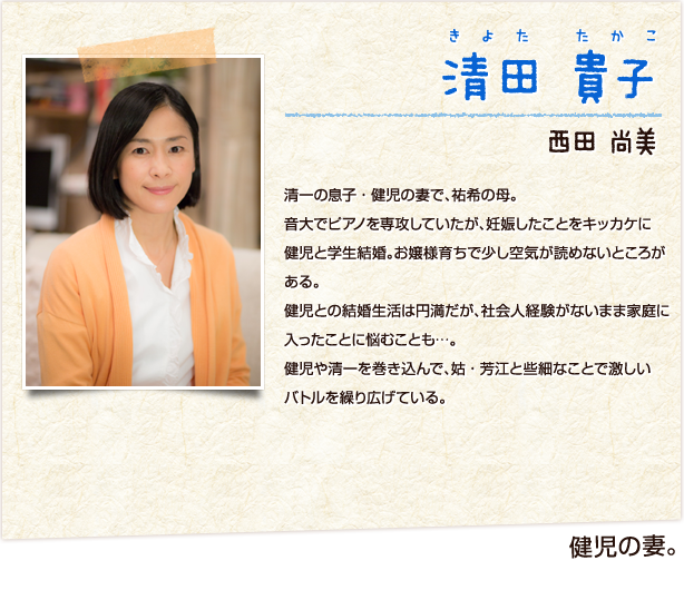 清田貴子　きよたたかこ　健児の妻　西田尚美　清一の息子・健児の妻で、祐希の母。音大でピアノを専攻していたが、妊娠したことをキッカケに健児と学生結婚。お嬢様育ちで少し空気が読めないところがある。健児との結婚生活は円満だが、社会人経験がないまま家庭に入ったことに悩むことも…。健児や清一を巻き込んで、姑・芳江と些細なことで激しいバトルを繰り広げている。