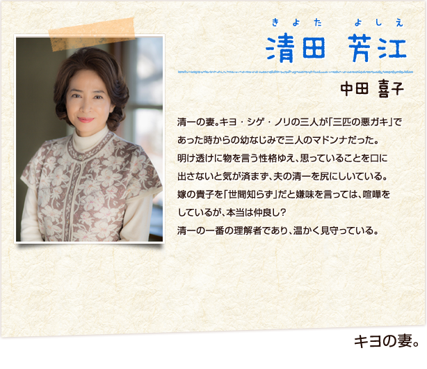 清田芳江　きよたよしえ　キヨの妻　中田喜子　清一の妻。清一の妻。キヨ・シゲ・ノリの三人が「三匹の悪ガキ」であった時からの幼なじみで三人のマドンナだった。明け透けに物を言う性格ゆえ、思っていることを口に出さないと気が済まず、夫の清一を尻にしいている。嫁の貴子を「世間知らず」だと嫌味を言っては、喧嘩をしているが、本当は仲良し？清一の一番の理解者であり、温かく見守っている。