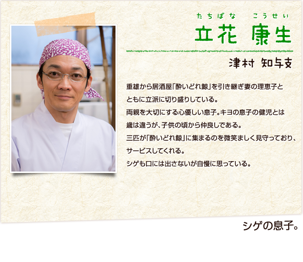 立花康生　たちばなこうせい　シゲの息子　津村知与支　重雄から居酒屋「酔いどれ鯨」を引き継ぎ妻の理恵子とともに立派に切り盛りしている。両親を大切にする心優しい息子。キヨの息子の健児とは歳は違うが、子供の頃から仲良しである。三匹が「酔いどれ鯨」に集まるのを微笑ましく見守っており、サービスしてくれる。シゲも口には出さないが自慢に思っている。
