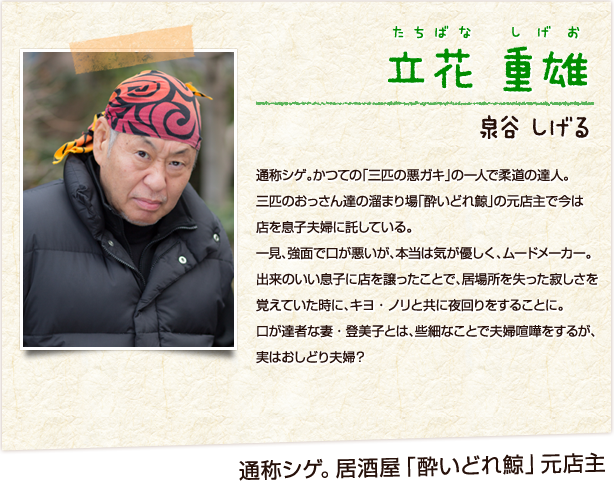 立花重雄　たちばなしげお　通称シゲ。かつての「三匹の悪ガキ」の一人で柔道の達人。三匹のおっさん達の溜まり場「酔いどれ鯨」の元店主で今は店を息子夫婦に託している。一見、強面で口が悪いが、本当は気が優しく、ムードメーカー。出来のいい息子に店を譲ったことで、居場所を失った寂しさを覚えていた時に、キヨ・ノリと共に夜回りをすることに。口が達者な妻・登美子とは、些細なことで夫婦喧嘩をするが、実はおしどり夫婦？