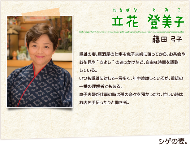 立花登美子 たちばなとみこ　シゲの妻　藤田弓子　重雄の妻。重雄の妻。居酒屋の仕事を息子夫婦に譲ってから、お茶会やお花見や“きよし”の追っかけなど、自由な時間を謳歌している。いつも重雄に対して一言多く、年中喧嘩しているが、重雄の一番の理解者でもある。息子夫婦が仕事の時は孫の奈々を預かったり、忙しい時はお店を手伝ったりと働き者。