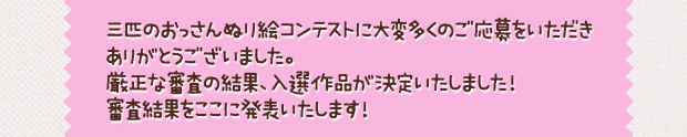三匹のおっさんぬり絵コンテストに大変多くのご応募をいただきありがとうございました。厳正な審査の結果、入選作品が決定いたしました！審査結果をここに発表いたします！入選された方々には、後日賞品送り先確認のためメールをお送りさせていただきます。