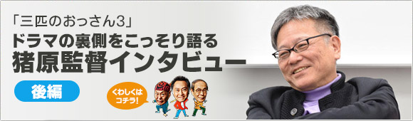 「三匹のおっさん3」ドラマの裏側をこっそり語る【猪原監督インタビュー／後編】