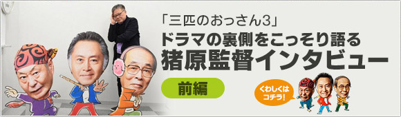「三匹のおっさん3」ドラマの裏側をこっそり語る【猪原監督インタビュー／前編】