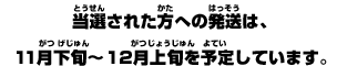 当選された方への発送は、１１月下旬～１２月上旬を予定しています。