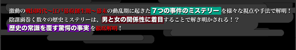 激動の戦国時代～江戸幕府創生期～幕末の動乱期に起きた７つの事件のミステリーを様々な視点や手法で解明！
陰謀渦巻く数々の歴史ミステリーは、男と女の関係性に着目することで解き明かされる！？
歴史の常識を覆す驚愕の事実を徹底解明！