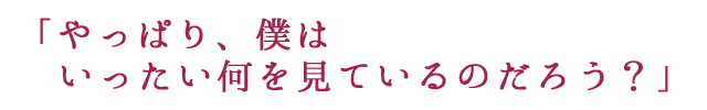 ｢やっぱり、僕はいったい何を見ているのだろう？」