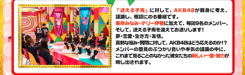 「迷える子兎」に対して、ＡＫＢ４８が親身に考え、議論し、相談にのる番組です。
峯岸みなみ・テリー伊藤に加えて、毎回９名のメンバー、そして、迷える子兎を迎えてお送りします！
夢・恋愛・生き方・友情。
真剣な悩み・質問に対して、ＡＫＢ４８はどう応えるのか！？
メンバーの意見のぶつかり合いや本気の議論の中に、
これまで見ることのなかった彼女たちの新しい一面・魅力が映し出されます。