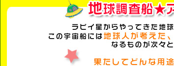 ラビイ星からやってきた地球調査船☆アメディゾン号。
この宇宙船には地球人が考えた、見た事もないアイデアグッズ
なるものが次々と運ばれてくる。

果たしてどんな用途で使われるのか？

しかし、それらは知能が進んでいる宇宙人にとっては
原始的なグッズ。
すぐに分かって当たり前のカンタンなクイズなのである。

地球人のアイデアVS宇宙人の頭脳
地球人の知能に負けるそんなあほな宇宙人は
存在するのだろうか・・・？
存在するなら、宇宙人の恥である！！

