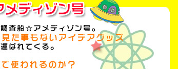 地球調査船★アメディゾン号：ラビイ星からやってきた地球調査船☆アメディゾン号。
この宇宙船には地球人が考えた、見た事もないアイデアグッズ
なるものが次々と運ばれてくる。

果たしてどんな用途で使われるのか？

しかし、それらは知能が進んでいる宇宙人にとっては
原始的なグッズ。
すぐに分かって当たり前のカンタンなクイズなのである。

地球人のアイデアVS宇宙人の頭脳
地球人の知能に負けるそんなあほな宇宙人は
存在するのだろうか・・・？
存在するなら、宇宙人の恥である！！
