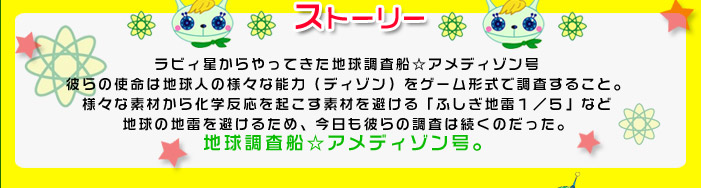 ラビィ星からやってきた地球調査船☆アメディゾン号
彼らの使命は地球人の様々な能力（ディゾン）をゲーム形式で調査すること。
様々な素材から化学反応を起こす素材を避ける「ふしぎ地雷１／５」など
地球の地雷を避けるため、今日も彼らの調査は続くのだった。
地球調査船☆アメディゾン号。

