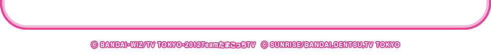 &copy; BANDAI・WiZ/TV TOKYO・2012TeamたまごっちTV　&copy; SUNRISE/BANDAI,DENTSU,TV TOKYO