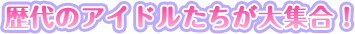 歴代のアイドルたちが大集合！