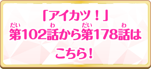 「アイカツ！」第102話から第178話はこちら！