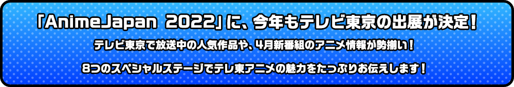 「AnimeJapan 2022」に、今年もテレビ東京の出展が決定！テレビ東京で放送中の人気作品や、4月新番組のアニメ情報が勢揃い！8つのスペシャルステージでテレ東アニメの魅力をたっぷりお伝えします！