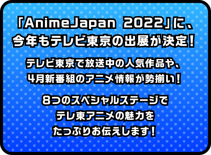 「AnimeJapan 2022」に、今年もテレビ東京の出展が決定！テレビ東京で放送中の人気作品や、4月新番組のアニメ情報が勢揃い！8つのスペシャルステージでテレ東アニメの魅力をたっぷりお伝えします！