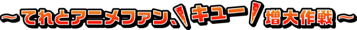 ～てれとアニメファン、キュー増大作戦～