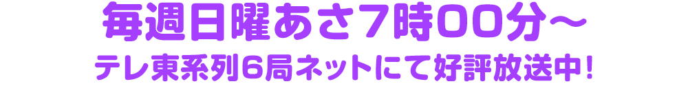 毎週日曜あさ7時00分～テレ東系列6局ネットにて好評放送中！