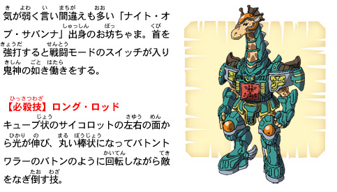 気が弱く言い間違えも多い「ナイト・オブ・サバンナ」出身のお坊ちゃま。首を強打すると戦闘モードのスイッチが入り鬼神の如き働きをする。【必殺技】ロング・ロッド　キューブ状のサイコロットの左右の面から光が伸び、丸い棒状になってバトントワラーのバトンのように回転しながら敵をなぎ倒す技。