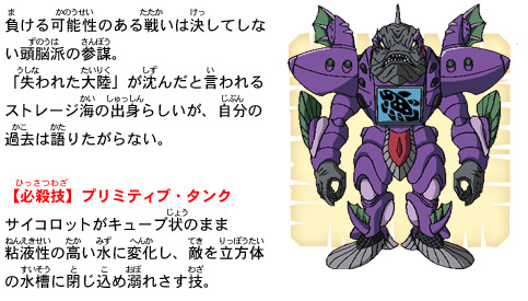 負ける可能性のある戦いは決してしない頭脳派の参謀。「失われた大陸」が沈んだと言われるストレージ海の出身らしいが、自分の過去は語りたがらない。【必殺技】プリミティブ・タンク　サイコロットがキューブ状のまま粘液性の高い水に変化し、敵を立方体の水槽に閉じ込め溺れさす技。