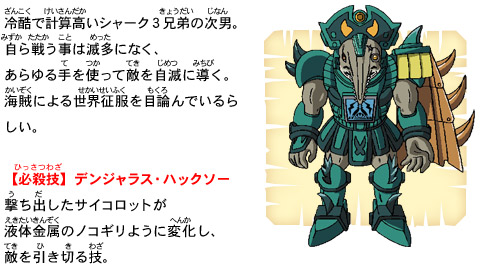 冷酷で計算高いシャーク３兄弟の次男。自ら戦う事は滅多になく、あらゆる手を使って敵を自滅に導く。海賊による世界征服を目論んでいるらしい。【必殺技】デンジャラス・ハックソー　撃ち出したサイコロットが液体金属のノコギリように変化し、敵を引き切る技。