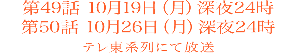 第49話　10月19日（月）深夜24時 ／ 第50話　10月26日（月）深夜24時　テレ東系列にて放送
