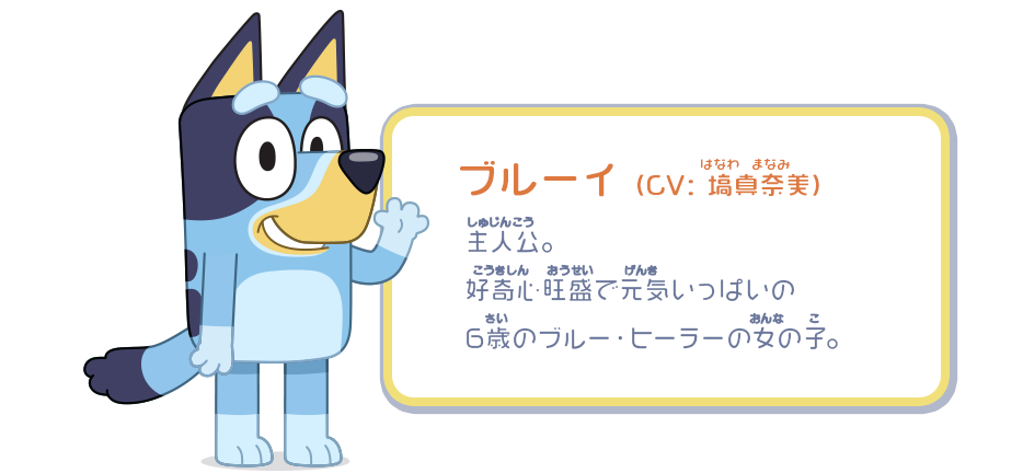 ブルーイ （CV：塙真奈美）／主人公。好奇心旺盛で元気いっぱいの6歳のブルー・ヒーラーの女の子。