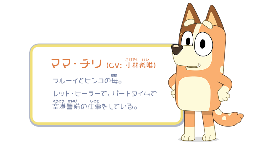 ママ・チリ （CV：小林希唯）／ブルーイとビンゴの母。レッド・ヒーラーで、パートタイムで空港警備の仕事をしている。
