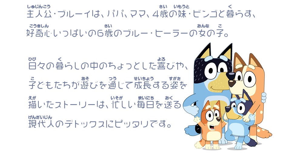 主人公・ブルーイは、パパ、ママ、4歳の妹・ビンゴと暮らす、好奇心いっぱいの6歳のブルー・ヒーラーの女の子。日々の暮らしの中のちょっとした喜びや、子どもたちが遊びを通じて成長する姿を描いたストーリーは、忙しい毎日を送る現代人のデトックスにピッタリです。