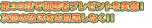第38話で視聴者プレゼントを実施!次回の放送をお見逃しなく!!