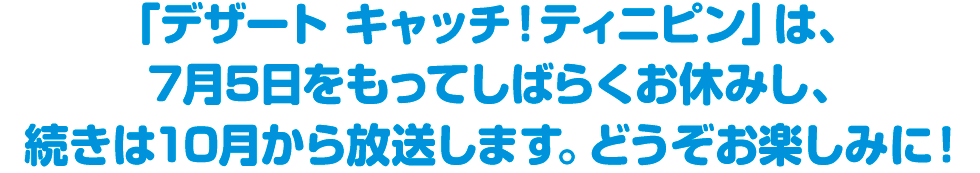 「デザート キャッチ！ティニピン」は、7月5日をもってしばらくお休みし、続きは10月から放送します。どうぞお楽しみに！