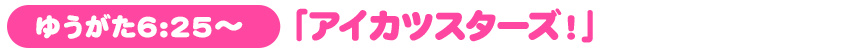ゆうがた6:25～「アイカツスターズ！」