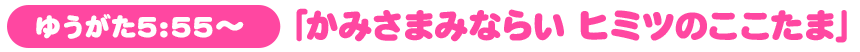 ゆうがた5:55～「かみさまみならい ヒミツのここたま」