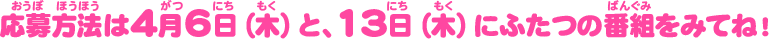応募方法は4月6日（木）と、13日（木）にふたつの番組をみてね！