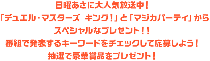 日曜あさに大人気放送中！「デュエル・マスターズ キング！」と「マジカパーティ」からスペシャルなプレゼント！！番組で発表するキーワードをチェックして応募しよう！抽選で豪華賞品をプレゼント！
