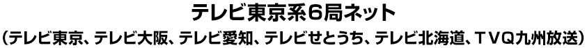 テレビ東京系６局ネット（テレビ東京、テレビ大阪、テレビ愛知、テレビせとうち、テレビ北海道、ＴＶＱ九州放送）