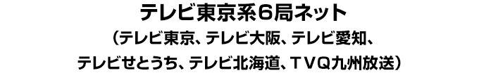 テレビ東京系６局ネット（テレビ東京、テレビ大阪、テレビ愛知、テレビせとうち、テレビ北海道、ＴＶＱ九州放送）