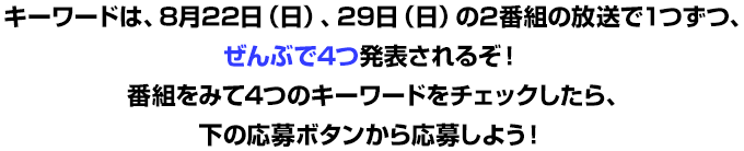 キーワードは、8月22日（日）、29日（日）の2番組の放送で1つずつ、ぜんぶで4つ発表されるぞ!番組をみて4つのキーワードをチェックしたら、下の応募ボタンから応募しよう!